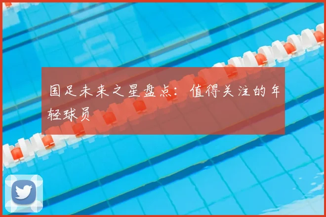 国足未来之星盘点：值得关注的年轻球员