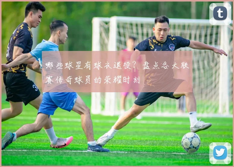 哪些球星有球衣退役?盘点各大联赛传奇球员的荣耀时刻