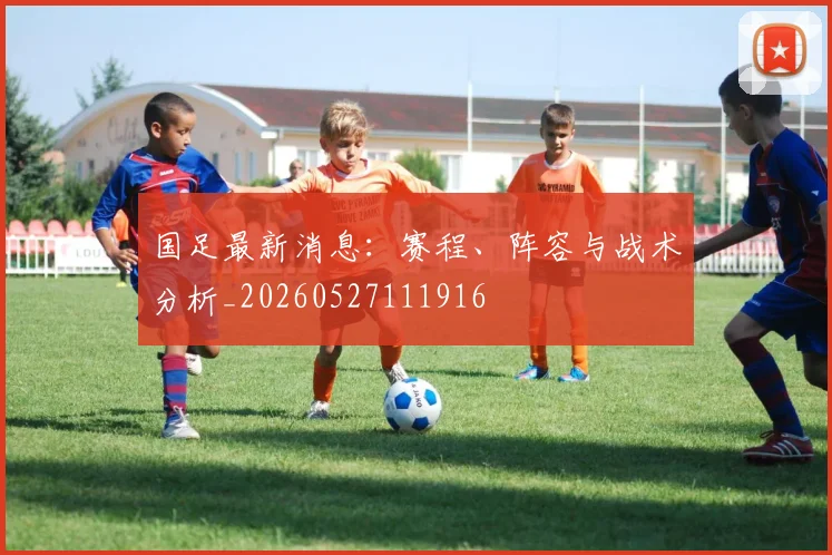 国足最新消息：赛程、阵容与战术分析_20260527111916
