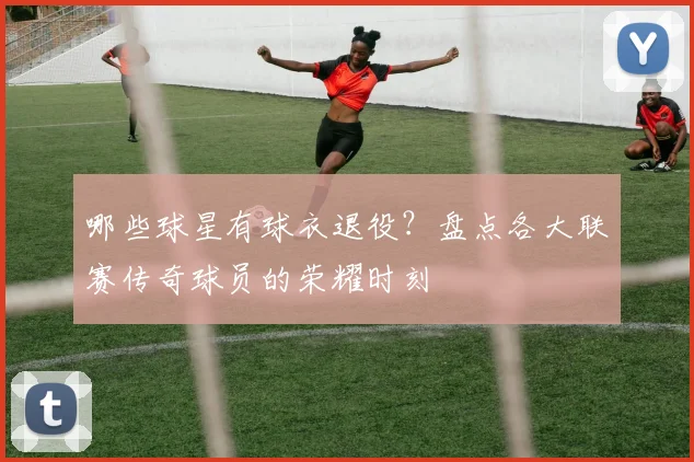 哪些球星有球衣退役？盘点各大联赛传奇球员的荣耀时刻