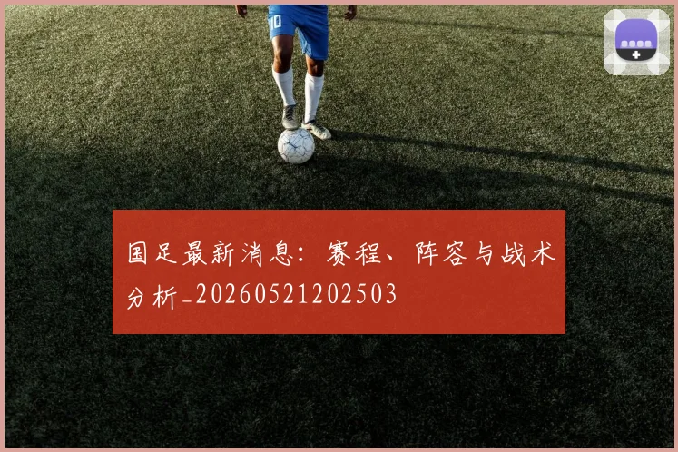 国足最新消息：赛程、阵容与战术分析_20260521202503
