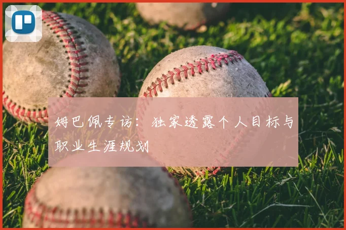 姆巴佩专访：独家透露个人目标与职业生涯规划