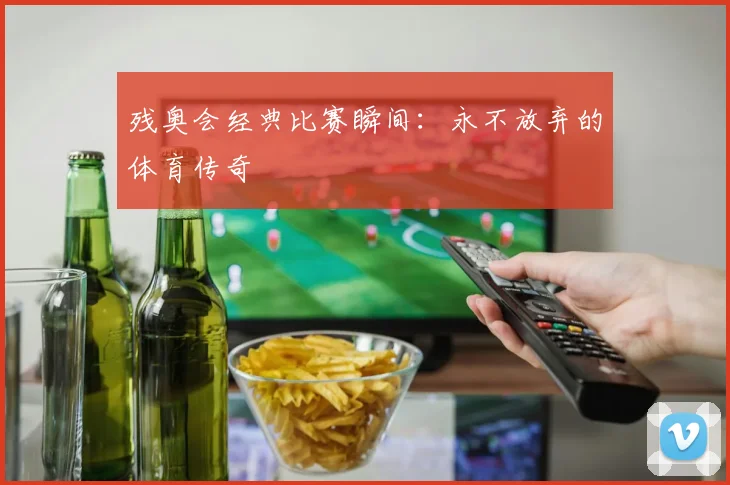 残奥会经典比赛瞬间:永不放弃的体育传奇